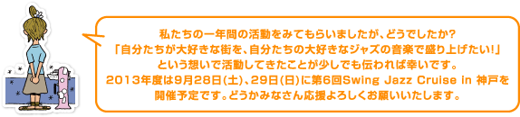 私たちの一年間の活動をみてもらいましたが、どうでしたか?「自分たちが大好きな街を、自分たちの大好きなジャズの音楽で盛り上げたい!」という想いで活動してきたことが少しでも伝われば幸いです。2013年度は9月28日(土)、29日(日)に第6回Swing Jazz Cruise in 神戸を開催予定です。どうかみなさん応援よろしくお願いいたします。