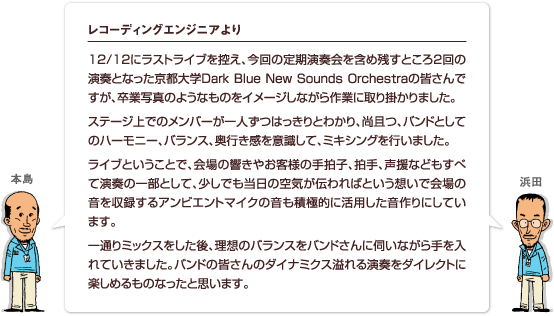 12/12にラストライブを控え、今回の定期演奏会を含め残すところ2回の演奏となった京都大学Dark Blue New Sounds Orchestraの皆さんですが、卒業写真のようなものをイメージしながら作業に取り掛かりました。ステージ上でのメンバーが一人ずつはっきりとわかり、尚且つ、バンドとしてのハーモニー、バランス、奥行き感を意識して、ミキシングを行いました。ライブということで、会場の響きやお客様の手拍子、拍手、声援などもすべて演奏の一部として、少しでも当日の空気が伝わればという想いで会場の音を収録するアンビエントマイクの音も積極的に活用した音作りにしています。一通りミックスをした後、理想のバランスをバンドさんに伺いながら手を入れていきました。バンドの皆さんのダイナミクス溢れる演奏をダイレクトに楽しめるものなったと思います。