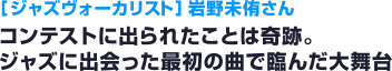 ［ジャズヴォーカリスト］ 岩野未侑さん コンテストに出られたことは奇跡。ジャズに出会った最初の曲で臨んだ大舞台