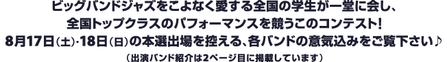 ビッグバンドジャズをこよなく愛する全国の学生が一堂に会し、全国トップクラスのパフォーマンスを競うこのコンテスト！8月17日（土）・18日（日）の本選出場を控える、各バンドの意気込みをご覧下さい♪