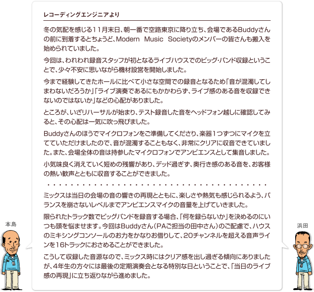冬の気配を感じる11月末日、朝一番で空路東京に降り立ち、会場であるBuddyさんの前に到着するとちょうど、Modern Music Societyのメンバーの皆さんも搬入を始められていました。今回は、われわれ録音スタッフが初となるライブハウスでのビッグ・バンド収録ということで、少々不安に思いながら機材設営を開始しました。今まで経験してきたホールに比べて小さな空間での録音となるため「音が混濁してしまわないだろうか」「ライブ演奏であるにもかかわらず、ライブ感のある音を収録できないのではないか」などの心配がありました。ところが、いざリハーサルが始まり、テスト録音した音をヘッドフォン越しに確認してみると、その心配は一気に吹っ飛びました。Buddyさんのほうでマイクロフォンをご準備してくださり、楽器1つずつにマイクを立てていただけましたので、音が混濁することもなく、非常にクリアに収音できていました。また、会場全体の音は持参したマイクロフォンでアンビエンスとして集音しました。小気味良く消えていく短めの残響があり、デッド過ぎず、奥行き感のある音を、お客様の熱い歓声とともに収音することができました。ミックスは当日の会場の音の響きの再現とともに、楽しさや熱気も感じられるよう、バランスを崩さないレベルまでアンビエンスマイクの音量を上げていきました。限られたトラック数でビッグバンドを録音する場合、「何を録らないか」を決めるのにいつも頭を悩ませます。今回はBuddyさん（PAご担当の田中さん）のご配慮で、ハウスのミキシングコンソールのお力をかなりお借りして、20チャンネルを超える音声ラインを16トラックにおさめることができました。こうして収録した音源なので、ミックス時にはクリア感を出し過ぎる傾向にありましたが、4年生の方々には最後の定期演奏会となる特別な日ということで、「当日のライブ感の再現」に立ち返りながら進めました。