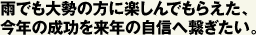 雨でも大勢の方に楽しんでもらえた、今年の成功を来年の自信へ繋ぎたい。