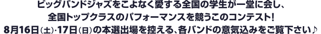 ビッグバンドジャズをこよなく愛する全国の学生が一堂に会し、全国トップクラスのパフォーマンスを競うこのコンテスト！8月16日（土）・17日（日）の本選出場を控える、各バンドの意気込みをご覧下さい♪