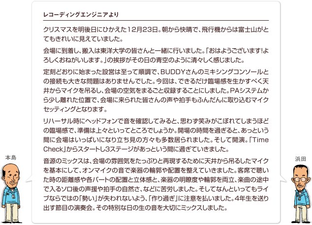 クリスマスを明後日にひかえた12月23日。朝から快晴で、飛行機からは富士山がとてもきれいに見えていました。会場に到着し、搬入は東洋大学の皆さんと一緒に行いました。「おはようございます！よろしくおねがいします。」の挨拶がその日の青空のように清々しく感じました。定刻どおりに始まった設営は至って順調で、BUDDYさんのミキシングコンソールとの接続も大きな問題はありませんでした。今回は、できるだけ臨場感を生かすべく天井からマイクを吊るし、会場の空気をまるごと収録することにしました。PAシステムから少し離れた位置で、会場に来られた皆さんの声や拍手もふんだんに取り込むマイクセッティングとなります。リハーサル時にヘッドフォンで音を確認してみると、思わず笑みがこぼれてしまうほどの臨場感で、準備は上々といってところでしょうか。開場の時間を過ぎると、あっという間に会場はいっぱいになり立ち見の方々も多数居られました。そして開演。「Time Check」からスタートし3ステージがあっという間に過ぎていきました。音源のミックスは、会場の雰囲気をたっぷりと再現するために天井から吊るしたマイクを基本にして、オンマイクの音で楽器の輪郭や配置を整えていきました。客席で聴いた時の距離感や各パートの配置と立体感と、楽器の明瞭度や輪郭を両立、楽曲の途中で入るソロ後の声援や拍手の自然さ、などに苦労しました。そしてなんといってもライブならではの「勢い」が失われないよう、「作り過ぎ」に注意を払いました。4年生を送り出す節目の演奏会。その特別な日の生の音を大切にミックスしました。
