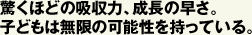 驚くほどの吸収力、成長の早さ。 子どもは無限の可能性を持っている。  