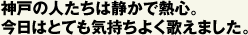 神戸の人たちは静かで熱心。 今日はとても気持ちよく歌えました。