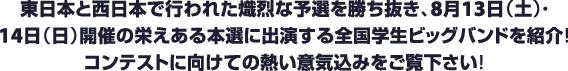 東日本と西日本で行われた熾烈な予選を勝ち抜き、8月13日（土）・8月14日（日）開催の栄えある本選に出演する全国学生ビッグバンドを紹介！コンテストに向けての熱い意気込みをご覧下さい！