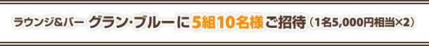 ラウンジ＆バー グラン・ブルーに 5組10名様ご招待（1名5,000円相当×2）