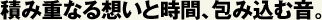 積み重なる想いと時間、包み込む音。