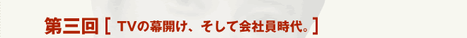 第三回 ［TVの幕開け、そして会社員時代。］