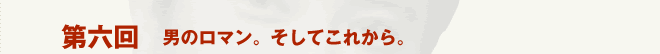 第六回［男のロマン。そしてこれから。］