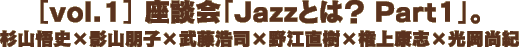 ［vol.1］ 座談会「Jazzとは？ Part1」。杉山悟史×影山朋子×武藤浩司×野江直樹×権上康志×光岡尚紀
