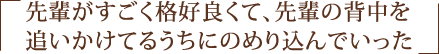 先輩がすごく格好良くて、先輩の背中を追いかけてるうちにのめり込んでいった