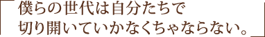 僕らの世代は自分たちで切り開いていかなくちゃならない。