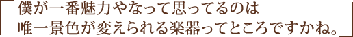 僕が一番魅力やなって思ってるのは唯一景色が変えられる楽器ってところですかね。