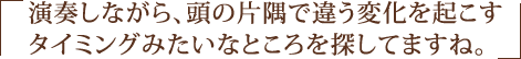 演奏しながら、頭の片隅で違う変化を起こすタイミングみたいなところを探してますね。