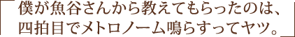 僕が魚谷さんから教えてもらったのは、四拍目でメトロノーム鳴らすってヤツ。