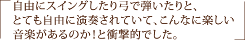 自由にスイングしたり弓で弾いたりと、とても自由に演奏されていて、こんなに楽しい音楽があるのか！と衝撃的でした。