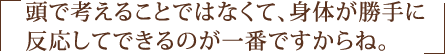 頭で考えることではなくて、身体が勝手に反応してできるのが一番ですからね。