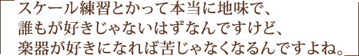 スケール練習とかって本当に地味で、誰もが好きじゃないはずなんですけど、楽器が好きになれば苦じゃなくなるんですよね。