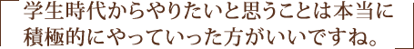 学生時代からやりたいと思うことは本当に積極的にやっていった方がいいですね。