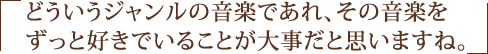 どういうジャンルの音楽であれ、その音楽をずっと好きでいることが大事だと思いますね。