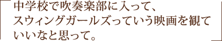 中学校で吹奏楽部に入って、スウィングガールズっていう映画を観ていいなと思って。