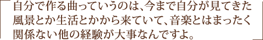 自分で作る曲っていうのは、今まで自分が見てきた風景とか生活とかから来ていて、音楽とはまったく関係ない他の経験が大事なんですよ。