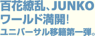 百花繚乱、JUNKO ワールド満開！ ユニバーサル移籍第一弾。