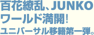 百花繚乱、JUNKO ワールド満開! ユニバーサル移籍第一弾。
