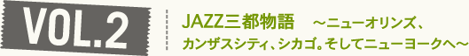 VOL2.JAZZ三都物語　～ニューオリンズ、 カンザスシティ、シカゴ。そしてニューヨークへ～